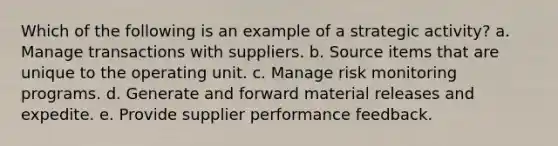 Which of the following is an example of a strategic activity?​ a. Manage transactions with suppliers. b. ​Source items that are unique to the operating unit. c. ​Manage risk monitoring programs. d. Generate and forward material releases and expedite. e. ​Provide supplier performance feedback.