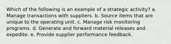 Which of the following is an example of a strategic activity?​ a. ​Manage transactions with suppliers. b. ​Source items that are unique to the operating unit. c. ​Manage risk monitoring programs. d. ​Generate and forward material releases and expedite. e. ​Provide supplier performance feedback.