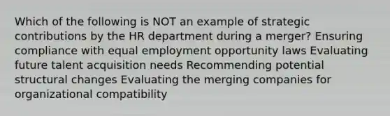 Which of the following is NOT an example of strategic contributions by the HR department during a merger? Ensuring compliance with equal employment opportunity laws Evaluating future talent acquisition needs Recommending potential structural changes Evaluating the merging companies for organizational compatibility