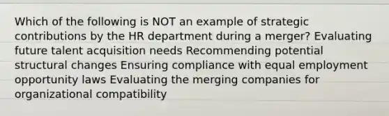 Which of the following is NOT an example of strategic contributions by the HR department during a merger? Evaluating future talent acquisition needs Recommending potential structural changes Ensuring compliance with equal employment opportunity laws Evaluating the merging companies for organizational compatibility