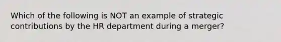 Which of the following is NOT an example of strategic contributions by the HR department during a merger?