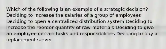 Which of the following is an example of a strategic decision? Deciding to increase the salaries of a group of employees Deciding to open a centralized distribution system Deciding to increase the reorder quantity of raw materials Deciding to give an employee certain tasks and responsibilities Deciding to buy a replacement server