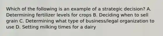 Which of the following is an example of a strategic decision? A. Determining fertilizer levels for crops B. Deciding when to sell grain C. Determining what type of business/legal organization to use D. Setting milking times for a dairy