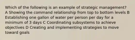 Which of the following is an example of strategic management? A Showing the command relationship from top to bottom levels B Establishing one gallon of water per person per day for a minimum of 3 days C Coordinating subsystems to achieve objectives D Creating and implementing strategies to move toward goals