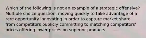 Which of the following is not an example of a strategic offensive? Multiple choice question. moving quickly to take advantage of a rare opportunity innovating in order to capture market share from competitors publicly committing to matching competitors' prices offering lower prices on superior products