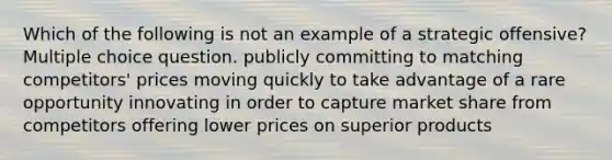 Which of the following is not an example of a strategic offensive? Multiple choice question. publicly committing to matching competitors' prices moving quickly to take advantage of a rare opportunity innovating in order to capture market share from competitors offering lower prices on superior products