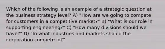 Which of the following is an example of a strategic question at the business strategy level? A) "How are we going to compete for customers in a competitive market?" B) "What is our role in supporting engineering?" C) "How many divisions should we have?" D) "In what industries and markets should the corporation compete in?"