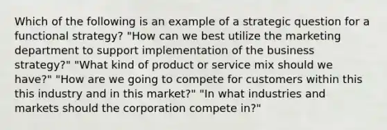 Which of the following is an example of a strategic question for a functional strategy? "How can we best utilize the marketing department to support implementation of the business strategy?" "What kind of product or service mix should we have?" "How are we going to compete for customers within this this industry and in this market?" "In what industries and markets should the corporation compete in?"