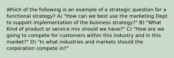 Which of the following is an example of a strategic question for a functional strategy? A) "How can we best use the marketing Dept to support implementation of the business strategy?" B) "What Kind of product or service mix should we have?" C) "How are we going to compete for customers within this industry and in this market?" D) "In what industries and markets should the corporation compete in?"