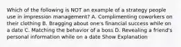 Which of the following is NOT an example of a strategy people use in impression management? A. Complimenting coworkers on their clothing B. Bragging about one's financial success while on a date C. Matching the behavior of a boss D. Revealing a friend's personal information while on a date Show Explanation