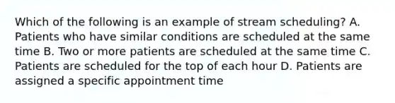 Which of the following is an example of stream scheduling? A. Patients who have similar conditions are scheduled at the same time B. Two or more patients are scheduled at the same time C. Patients are scheduled for the top of each hour D. Patients are assigned a specific appointment time