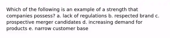 Which of the following is an example of a strength that companies possess? a. lack of regulations b. respected brand c. prospective merger candidates d. increasing demand for products e. narrow customer base