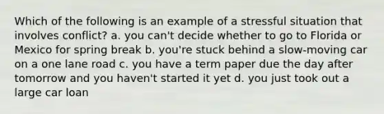 Which of the following is an example of a stressful situation that involves conflict? a. you can't decide whether to go to Florida or Mexico for spring break b. you're stuck behind a slow-moving car on a one lane road c. you have a term paper due the day after tomorrow and you haven't started it yet d. you just took out a large car loan