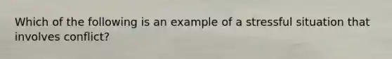 Which of the following is an example of a stressful situation that involves conflict?