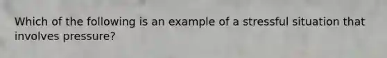 Which of the following is an example of a stressful situation that involves pressure?​