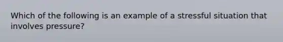 Which of the following is an example of a stressful situation that involves pressure?