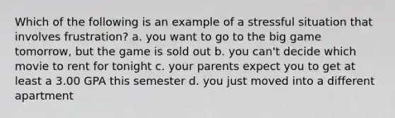 Which of the following is an example of a stressful situation that involves frustration? a. you want to go to the big game tomorrow, but the game is sold out b. you can't decide which movie to rent for tonight c. your parents expect you to get at least a 3.00 GPA this semester d. you just moved into a different apartment