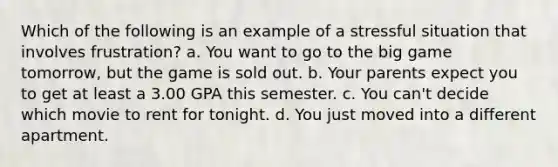 Which of the following is an example of a stressful situation that involves frustration?​ a. ​You want to go to the big game tomorrow, but the game is sold out. b. ​Your parents expect you to get at least a 3.00 GPA this semester. c. ​You can't decide which movie to rent for tonight. d. ​You just moved into a different apartment.