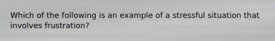 Which of the following is an example of a stressful situation that involves frustration?