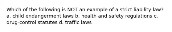 Which of the following is NOT an example of a strict liability law? a. child endangerment laws b. health and safety regulations c. drug-control statutes d. traffic laws