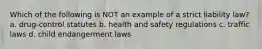 Which of the following is NOT an example of a strict liability law? a. drug-control statutes b. health and safety regulations c. traffic laws d. child endangerment laws