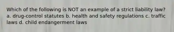 Which of the following is NOT an example of a strict liability law? a. drug-control statutes b. health and safety regulations c. traffic laws d. child endangerment laws