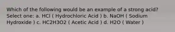 Which of the following would be an example of a strong acid? Select one: a. HCl ( Hydrochloric Acid ) b. NaOH ( Sodium Hydroxide ) c. HC2H3O2 ( Acetic Acid ) d. H2O ( Water )