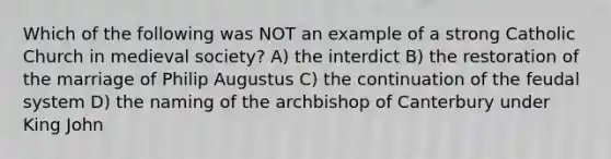 Which of the following was NOT an example of a strong Catholic Church in medieval society? A) the interdict B) the restoration of the marriage of Philip Augustus C) the continuation of the feudal system D) the naming of the archbishop of Canterbury under King John