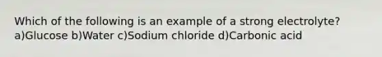 Which of the following is an example of a strong electrolyte? a)Glucose b)Water c)Sodium chloride d)Carbonic acid