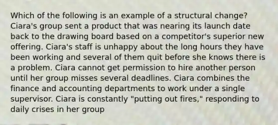 Which of the following is an example of a structural change? Ciara's group sent a product that was nearing its launch date back to the drawing board based on a competitor's superior new offering. Ciara's staff is unhappy about the long hours they have been working and several of them quit before she knows there is a problem. Ciara cannot get permission to hire another person until her group misses several deadlines. Ciara combines the finance and accounting departments to work under a single supervisor. Ciara is constantly "putting out fires," responding to daily crises in her group