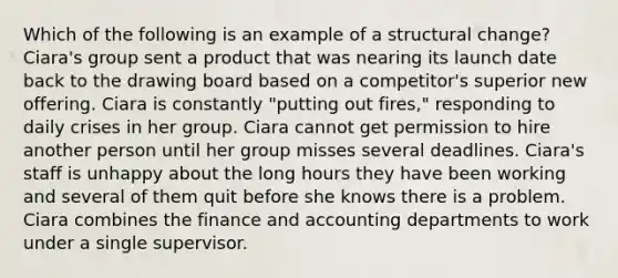 Which of the following is an example of a structural change? Ciara's group sent a product that was nearing its launch date back to the drawing board based on a competitor's superior new offering. Ciara is constantly "putting out fires," responding to daily crises in her group. Ciara cannot get permission to hire another person until her group misses several deadlines. Ciara's staff is unhappy about the long hours they have been working and several of them quit before she knows there is a problem. Ciara combines the finance and accounting departments to work under a single supervisor.