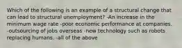 Which of the following is an example of a structural change that can lead to structural unemployment? -An increase in the minimum wage rate -poor economic performance at companies. -outsourcing of jobs overseas -new technology such as robots replacing humans. -all of the above