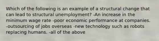 Which of the following is an example of a structural change that can lead to structural unemployment? -An increase in the minimum wage rate -poor economic performance at companies. -outsourcing of jobs overseas -new technology such as robots replacing humans. -all of the above