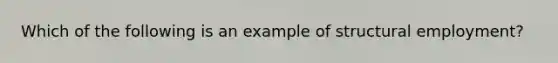 Which of the following is an example of structural employment?