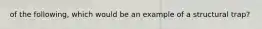 of the following, which would be an example of a structural trap?