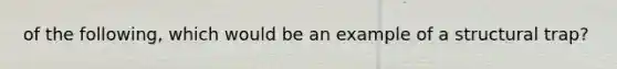 of the following, which would be an example of a structural trap?