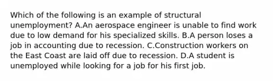 Which of the following is an example of structural unemployment? A.An aerospace engineer is unable to find work due to low demand for his specialized skills. B.A person loses a job in accounting due to recession. C.Construction workers on the East Coast are laid off due to recession. D.A student is unemployed while looking for a job for his first job.