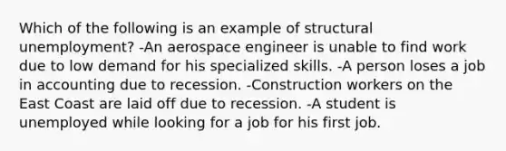 Which of the following is an example of structural unemployment? -An aerospace engineer is unable to find work due to low demand for his specialized skills. -A person loses a job in accounting due to recession. -Construction workers on the East Coast are laid off due to recession. -A student is unemployed while looking for a job for his first job.