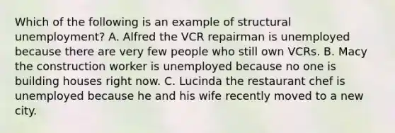 Which of the following is an example of structural unemployment? A. Alfred the VCR repairman is unemployed because there are very few people who still own VCRs. B. Macy the construction worker is unemployed because no one is building houses right now. C. Lucinda the restaurant chef is unemployed because he and his wife recently moved to a new city.