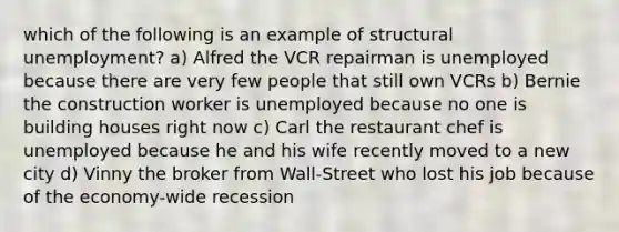 which of the following is an example of structural unemployment? a) Alfred the VCR repairman is unemployed because there are very few people that still own VCRs b) Bernie the construction worker is unemployed because no one is building houses right now c) Carl the restaurant chef is unemployed because he and his wife recently moved to a new city d) Vinny the broker from Wall-Street who lost his job because of the economy-wide recession