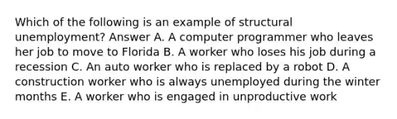 Which of the following is an example of structural unemployment? Answer A. A computer programmer who leaves her job to move to Florida B. A worker who loses his job during a recession C. An auto worker who is replaced by a robot D. A construction worker who is always unemployed during the winter months E. A worker who is engaged in unproductive work