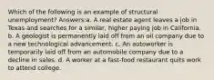 Which of the following is an example of structural unemployment? Answers:a. A real estate agent leaves a job in Texas and searches for a similar, higher paying job in California. b. A geologist is permanently laid off from an oil company due to a new technological advancement. c. An autoworker is temporarily laid off from an automobile company due to a decline in sales. d. A worker at a fast-food restaurant quits work to attend college.