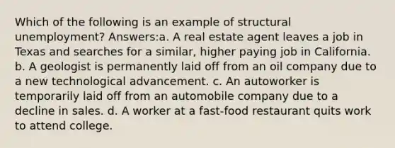 Which of the following is an example of structural unemployment? Answers:a. A real estate agent leaves a job in Texas and searches for a similar, higher paying job in California. b. A geologist is permanently laid off from an oil company due to a new technological advancement. c. An autoworker is temporarily laid off from an automobile company due to a decline in sales. d. A worker at a fast-food restaurant quits work to attend college.