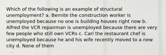 Which of the following is an example of structural unemployment? a. Bernite the construction worker is unemployed because no one is building houses right now b. Alfred the VCR repairman is unemployed because there are very few people who still own VCRs c. Carl the restaurant chef is unemployed because he and his wife recently moved to a new city d. None of them