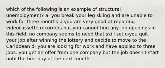 which of the following is an example of structural unemployment? a- you break your leg skiing and are unable to work for three months b-you are very good at repairing videocassette recorders but you cannot find any job openings in this field. no company seems to need that skill set c-you quit your job after winning the lottery and decide to move to the Caribbean d- you are looking for work and have applied to three jobs. you get an offer from one company but the job doesn't start until the first day of the next month