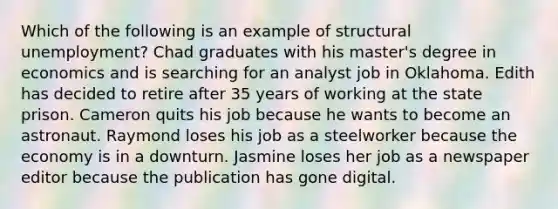 Which of the following is an example of structural unemployment? Chad graduates with his master's degree in economics and is searching for an analyst job in Oklahoma. Edith has decided to retire after 35 years of working at the state prison. Cameron quits his job because he wants to become an astronaut. Raymond loses his job as a steelworker because the economy is in a downturn. Jasmine loses her job as a newspaper editor because the publication has gone digital.