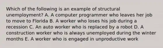 Which of the following is an example of structural unemployment? A. A computer programmer who leaves her job to move to Florida B. A worker who loses his job during a recession C. An auto worker who is replaced by a robot D. A construction worker who is always unemployed during the winter months E. A worker who is engaged in unproductive work