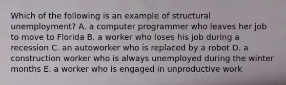 Which of the following is an example of structural unemployment? A. a computer programmer who leaves her job to move to Florida B. a worker who loses his job during a recession C. an autoworker who is replaced by a robot D. a construction worker who is always unemployed during the winter months E. a worker who is engaged in unproductive work