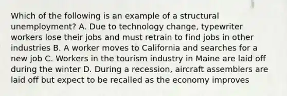 Which of the following is an example of a structural unemployment? A. Due to technology change, typewriter workers lose their jobs and must retrain to find jobs in other industries B. A worker moves to California and searches for a new job C. Workers in the tourism industry in Maine are laid off during the winter D. During a recession, aircraft assemblers are laid off but expect to be recalled as the economy improves