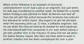 Which of the following is an example of structural unemployment? A) Jim had a job as an engineer, but quit when his wife was transferred to another state. He looked for a month before finding a new job that he liked. B) Marsha was laid off from her job with the airline because the recession has reduced the demand for airline travel. She expects to get her job back when the economy picks up. C) Alan, a software engineer, lost his job when the internet startup he worked for went bankrupt. He interviewed with five companies in the area before taking a job with another firm in the industry. D) Dora lost her job when the textile factory closed. She does not have skills to work in another industry and has been unemployed for over a year.